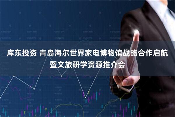 库东投资 青岛海尔世界家电博物馆战略合作启航暨文旅研学资源推介会