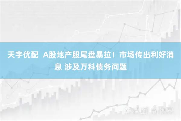 天宇优配  A股地产股尾盘暴拉！市场传出利好消息 涉及万科债务问题