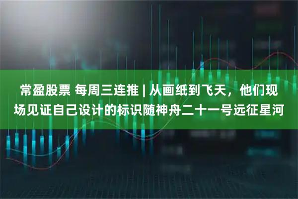 常盈股票 每周三连推 | 从画纸到飞天，他们现场见证自己设计的标识随神舟二十一号远征星河