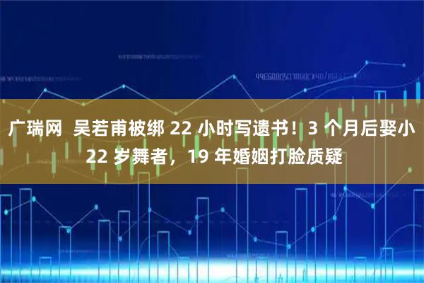 广瑞网  吴若甫被绑 22 小时写遗书！3 个月后娶小 22 岁舞者，19 年婚姻打脸质疑