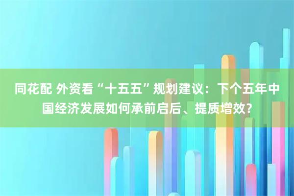 同花配 外资看“十五五”规划建议：下个五年中国经济发展如何承前启后、提质增效？