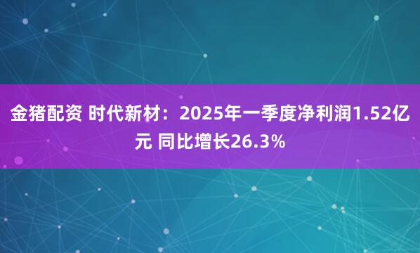 金猪配资 时代新材：2025年一季度净利润1.52亿元 同比增长26.3%