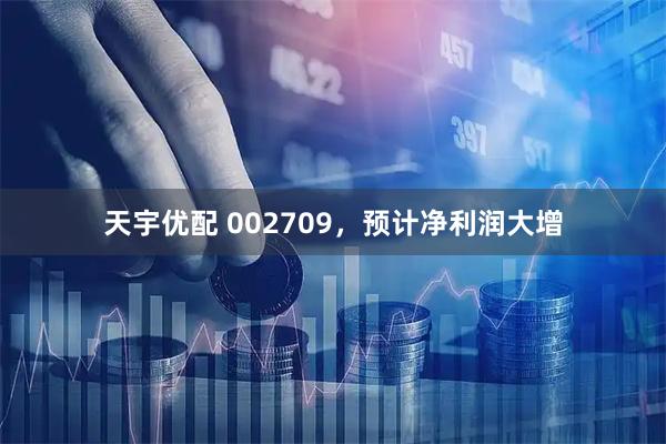 天宇优配 002709，预计净利润大增