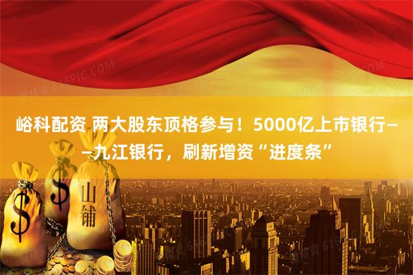峪科配资 两大股东顶格参与！5000亿上市银行——九江银行，刷新增资“进度条”