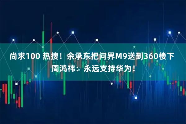 尚求100 热搜！余承东把问界M9送到360楼下 周鸿祎：永远支持华为！