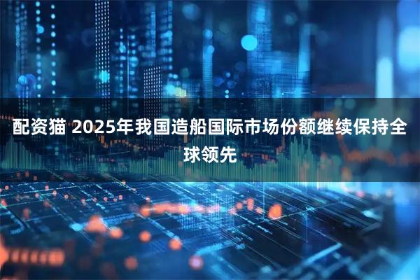 配资猫 2025年我国造船国际市场份额继续保持全球领先
