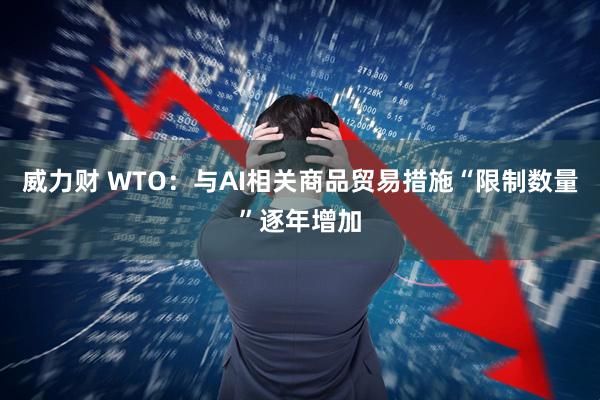 威力财 WTO：与AI相关商品贸易措施“限制数量”逐年增加