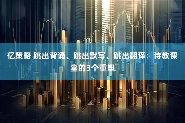 亿策略 跳出背诵、跳出默写、跳出翻译：诗教课堂的3个重塑