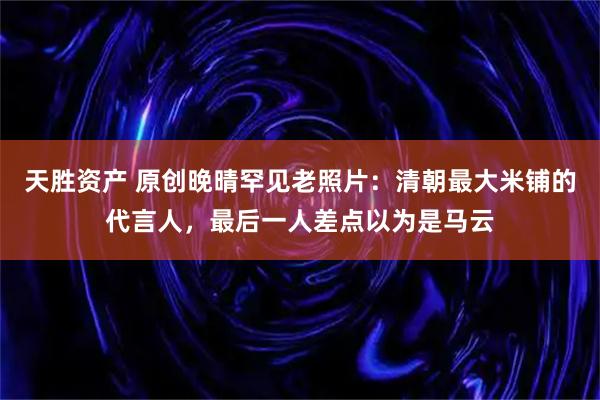 天胜资产 原创晚晴罕见老照片：清朝最大米铺的代言人，最后一人差点以为是马云