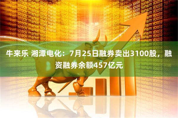 牛来乐 湘潭电化：7月25日融券卖出3100股，融资融券余额457亿元