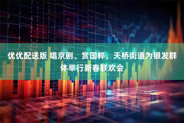 优优配送版 唱京剧、赏国粹，天桥街道为银发群体举行新春联欢会